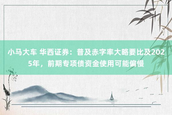 小马大车 华西证券：普及赤字率大略要比及2025年，前期专项债资金使用可能偏慢