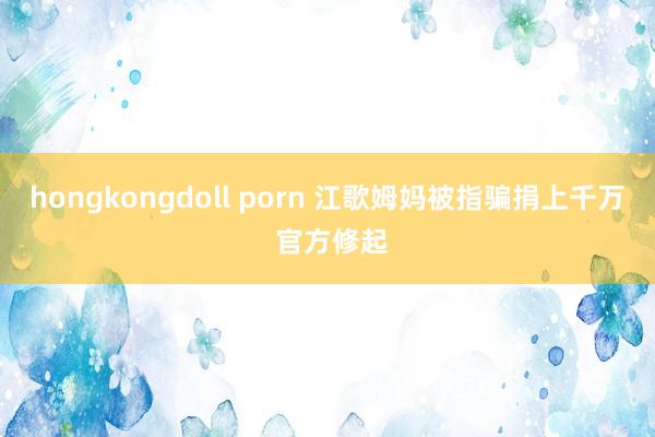 hongkongdoll porn 江歌姆妈被指骗捐上千万 官方修起