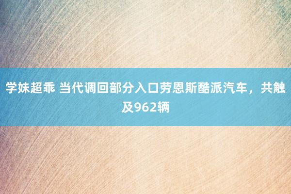 学妹超乖 当代调回部分入口劳恩斯酷派汽车，共触及962辆