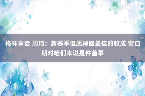 格林童话 周琦：新赛季但愿得回最佳的收成 窗口期对咱们来说是件善事