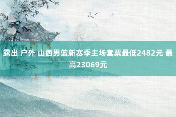 露出 户外 山西男篮新赛季主场套票最低2482元 最高23069元