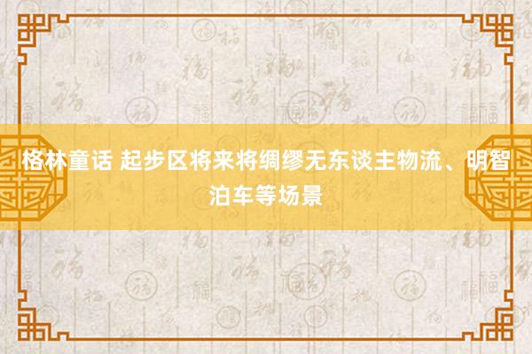 格林童话 起步区将来将绸缪无东谈主物流、明智泊车等场景