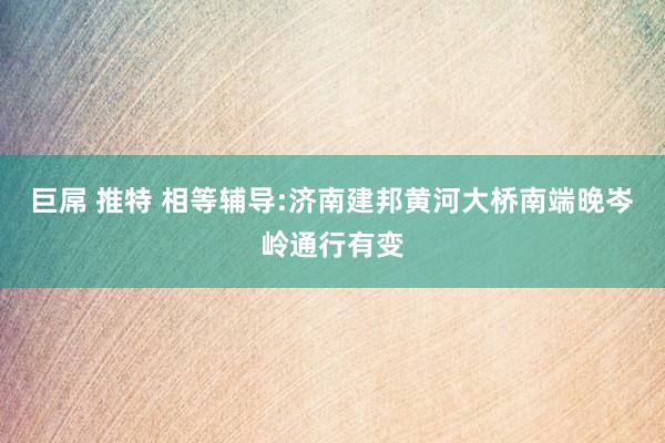 巨屌 推特 相等辅导:济南建邦黄河大桥南端晚岑岭通行有变