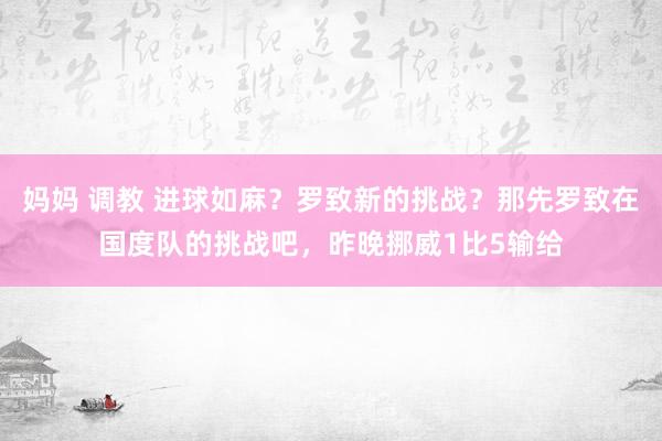 妈妈 调教 进球如麻？罗致新的挑战？那先罗致在国度队的挑战吧，昨晚挪威1比5输给