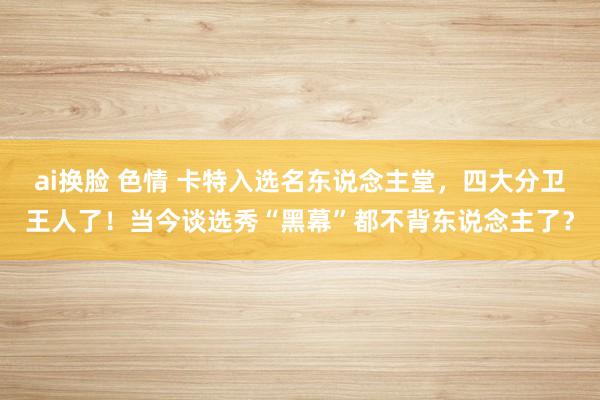 ai换脸 色情 卡特入选名东说念主堂，四大分卫王人了！当今谈选秀“黑幕”都不背东说念主了？