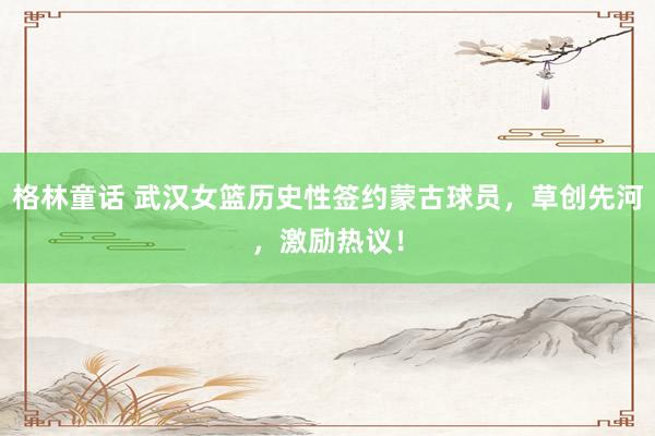 格林童话 武汉女篮历史性签约蒙古球员，草创先河，激励热议！