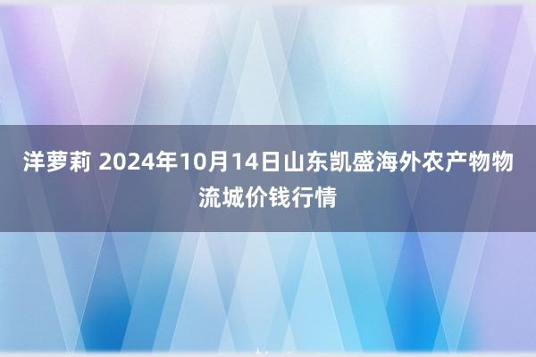 洋萝莉 2024年10月14日山东凯盛海外农产物物流城价钱行情