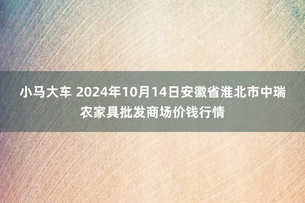 小马大车 2024年10月14日安徽省淮北市中瑞农家具批发商场价钱行情