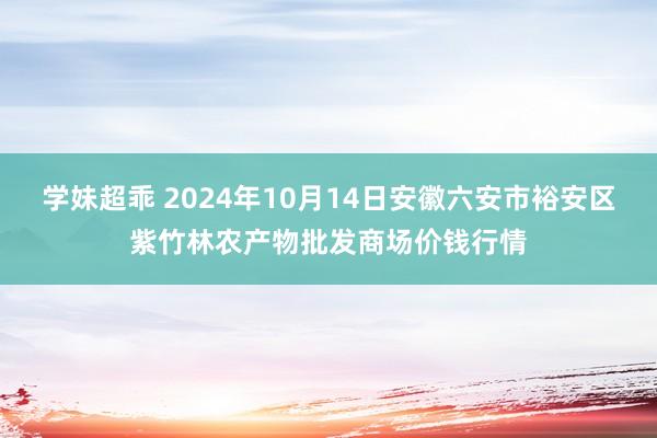 学妹超乖 2024年10月14日安徽六安市裕安区紫竹林农产物批发商场价钱行情