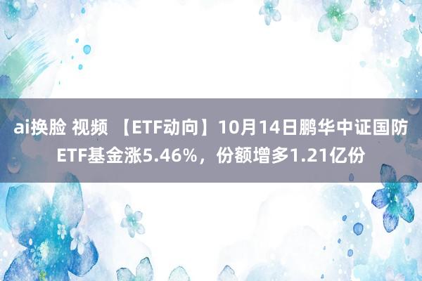 ai换脸 视频 【ETF动向】10月14日鹏华中证国防ETF基金涨5.46%，份额增多1.21亿份