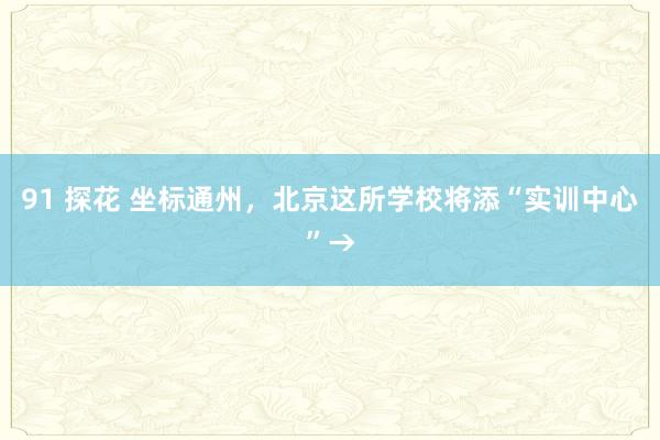 91 探花 坐标通州，北京这所学校将添“实训中心”→