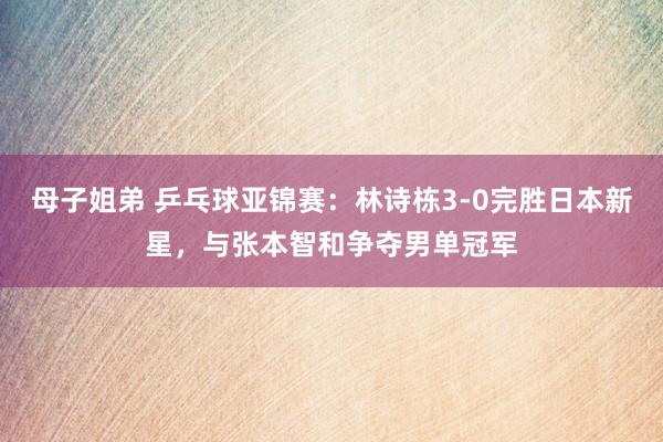 母子姐弟 乒乓球亚锦赛：林诗栋3-0完胜日本新星，与张本智和争夺男单冠军