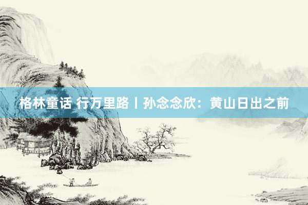 格林童话 行万里路丨孙念念欣：黄山日出之前