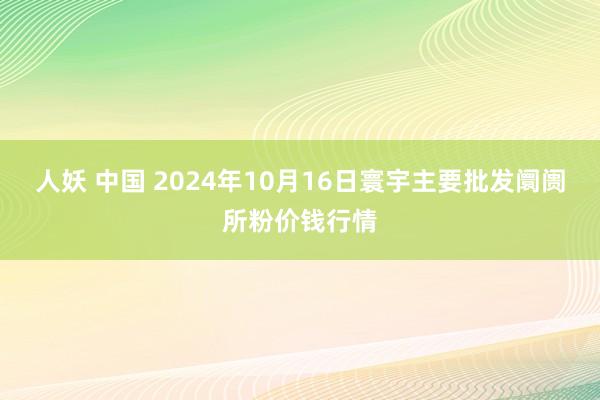 人妖 中国 2024年10月16日寰宇主要批发阛阓所粉价钱行情