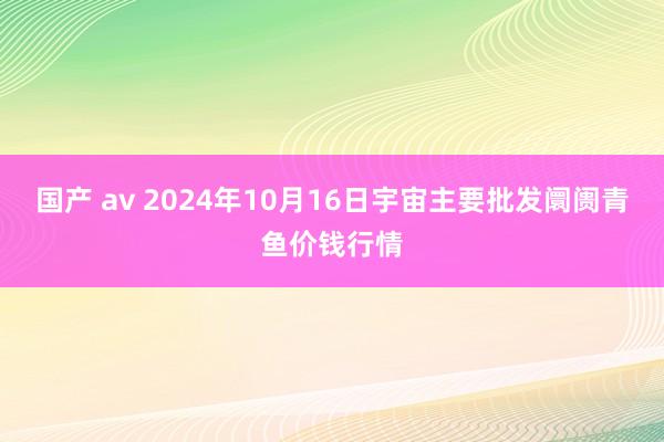 国产 av 2024年10月16日宇宙主要批发阛阓青鱼价钱行情