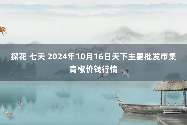 探花 七天 2024年10月16日天下主要批发市集青椒价钱行情