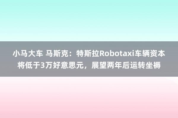 小马大车 马斯克：特斯拉Robotaxi车辆资本将低于3万好意思元，展望两年后运转坐褥