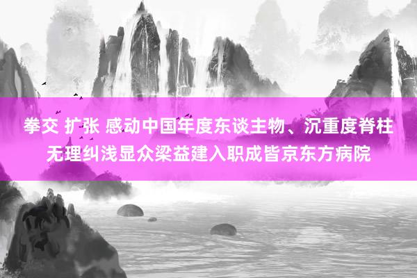 拳交 扩张 感动中国年度东谈主物、沉重度脊柱无理纠浅显众梁益建入职成皆京东方病院