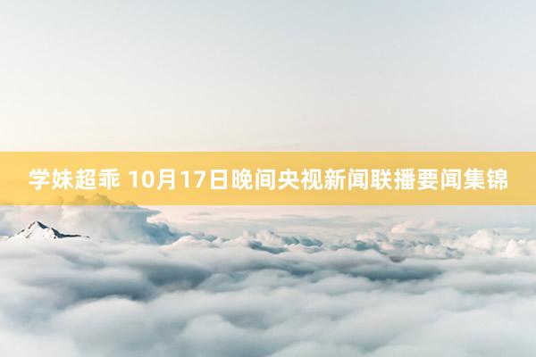 学妹超乖 10月17日晚间央视新闻联播要闻集锦