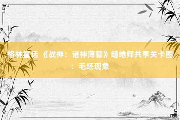 格林童话 《战神：诸神薄暮》缱绻师共享关卡图：毛坯现象