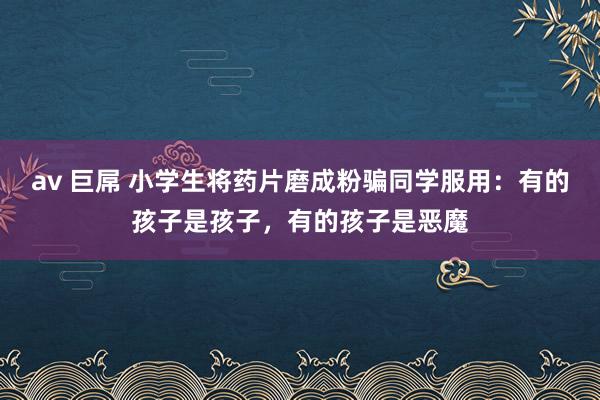 av 巨屌 小学生将药片磨成粉骗同学服用：有的孩子是孩子，有的孩子是恶魔