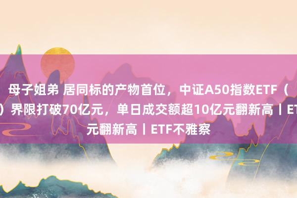 母子姐弟 居同标的产物首位，中证A50指数ETF（159593）界限打破70亿元，单日成交额超10亿元翻新高丨ETF不雅察