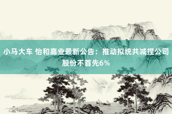 小马大车 怡和嘉业最新公告：推动拟统共减捏公司股份不首先6%