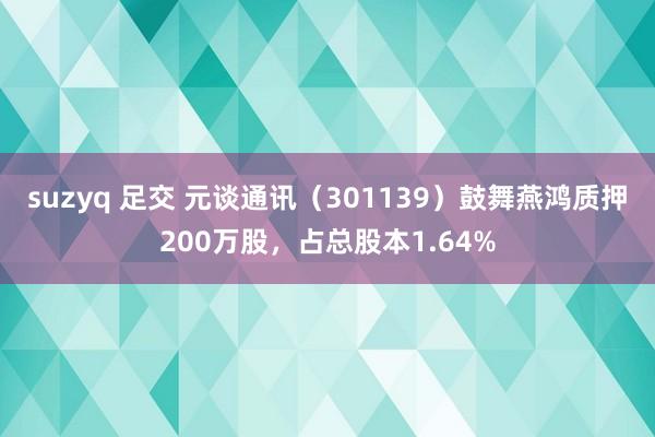 suzyq 足交 元谈通讯（301139）鼓舞燕鸿质押200万股，占总股本1.64%