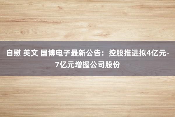 自慰 英文 国博电子最新公告：控股推进拟4亿元-7亿元增握公司股份