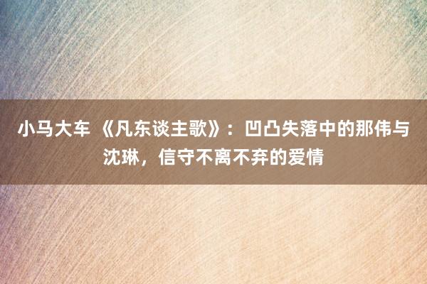 小马大车 《凡东谈主歌》：凹凸失落中的那伟与沈琳，信守不离不弃的爱情