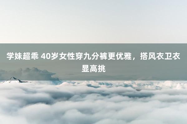 学妹超乖 40岁女性穿九分裤更优雅，搭风衣卫衣显高挑