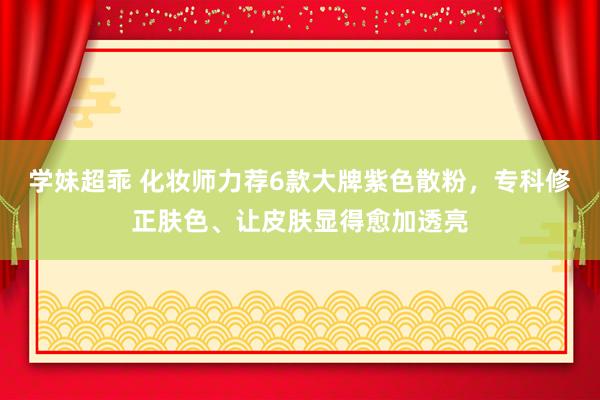 学妹超乖 化妆师力荐6款大牌紫色散粉，专科修正肤色、让皮肤显得愈加透亮