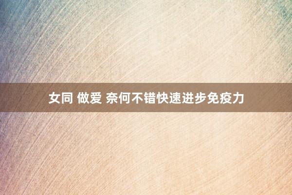 女同 做爱 奈何不错快速进步免疫力