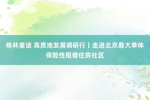 格林童话 高质地发展调研行丨走进北京最大单体保险性租借住房社区