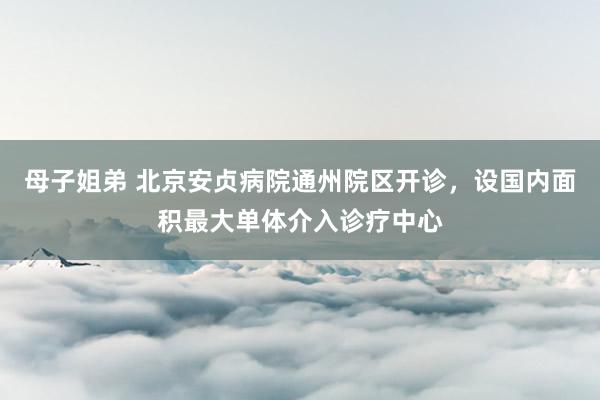 母子姐弟 北京安贞病院通州院区开诊，设国内面积最大单体介入诊疗中心