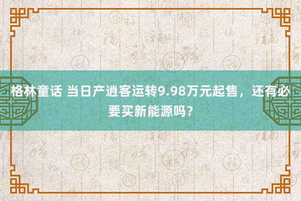 格林童话 当日产逍客运转9.98万元起售，还有必要买新能源吗？