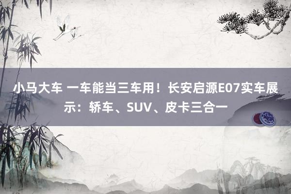 小马大车 一车能当三车用！长安启源E07实车展示：轿车、SUV、皮卡三合一