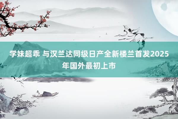 学妹超乖 与汉兰达同级日产全新楼兰首发2025年国外最初上市