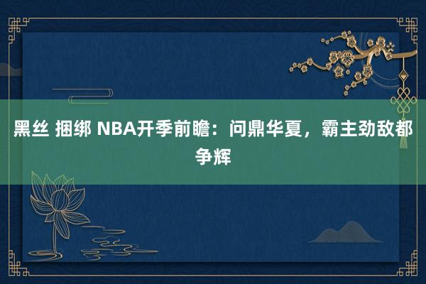 黑丝 捆绑 NBA开季前瞻：问鼎华夏，霸主劲敌都争辉