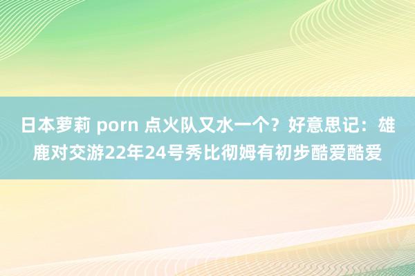 日本萝莉 porn 点火队又水一个？好意思记：雄鹿对交游22年24号秀比彻姆有初步酷爱酷爱