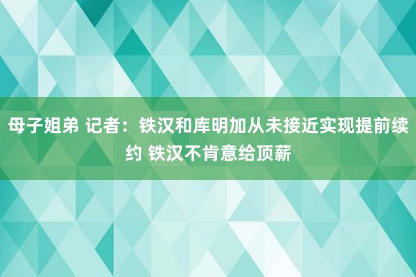 母子姐弟 记者：铁汉和库明加从未接近实现提前续约 铁汉不肯意给顶薪