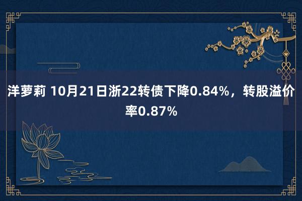 洋萝莉 10月21日浙22转债下降0.84%，转股溢价率0.87%