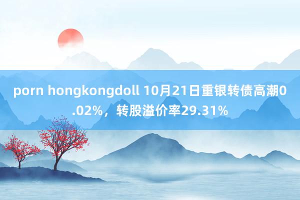 porn hongkongdoll 10月21日重银转债高潮0.02%，转股溢价率29.31%