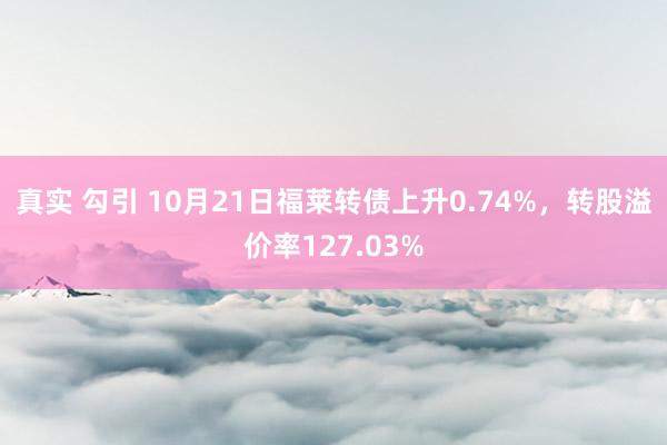 真实 勾引 10月21日福莱转债上升0.74%，转股溢价率127.03%