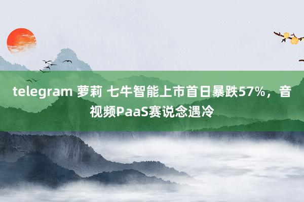 telegram 萝莉 七牛智能上市首日暴跌57%，音视频PaaS赛说念遇冷