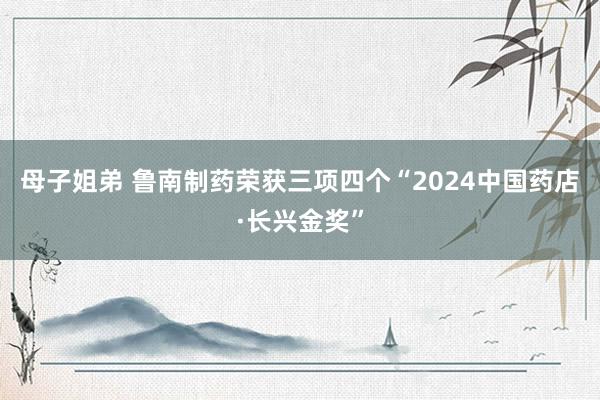 母子姐弟 鲁南制药荣获三项四个“2024中国药店·长兴金奖”