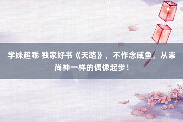 学妹超乖 独家好书《天路》，不作念咸鱼，从崇尚神一样的偶像起步！