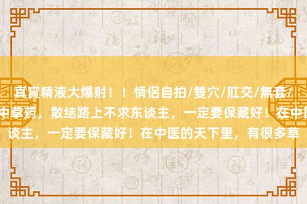 真實精液大爆射！！情侶自拍/雙穴/肛交/無套/大量噴精 记着这 9 味中草药，散结路上不求东谈主，一定要保藏好！在中医的天下里，有很多草