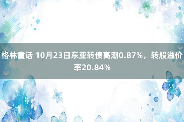 格林童话 10月23日东亚转债高潮0.87%，转股溢价率20.84%