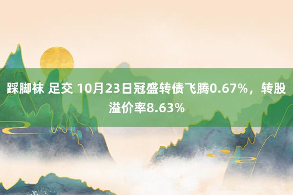 踩脚袜 足交 10月23日冠盛转债飞腾0.67%，转股溢价率8.63%